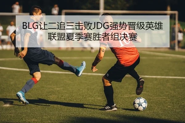 BLG让二追三击败JDG强势晋级英雄联盟夏季赛胜者组决赛