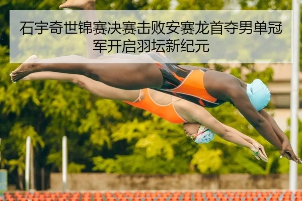 石宇奇世锦赛决赛击败安赛龙首夺男单冠军开启羽坛新纪元